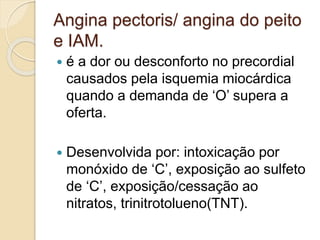 Angina pectoris/ angina do peito
e IAM.
 é a dor ou desconforto no precordial
causados pela isquemia miocárdica
quando a demanda de ‘O’ supera a
oferta.
 Desenvolvida por: intoxicação por
monóxido de ‘C’, exposição ao sulfeto
de ‘C’, exposição/cessação ao
nitratos, trinitrotolueno(TNT).
 
