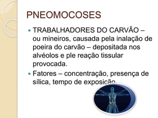 PNEOMOCOSES
 TRABALHADORES DO CARVÃO –
ou mineiros, causada pela inalação de
poeira do carvão – depositada nos
alvéolos e ple reação tissular
provocada.
 Fatores – concentração, presença de
sílica, tempo de exposição.
 