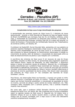 Cerrados – Planaltina (DF)
          BR 020 Km 18, Brasil - CEP 73310-970 - Caixa Postal: 08223
                  Fone: (61) 3388-9898 - Fax: (61) 3388-9879


                        http://www.cpac.embrapa.br/

         Complexidade da Soja Louca II exige intensificação das pesquisas

A apresentação das possíveis causas da /Soja Louca II -/ distúrbio de causa
desconhecida - durante a /XXXI Reunião de Pesquisa de Soja da Região Central
do Brasil //(//RPSRCB) que /começou hoje dia 10, em Brasília, enfatizou, ainda
mais, a necessidade de incrementar as pesquisas para entender a anomalia. A
RPSRCB, promovida pela Embrapa, começou hoje dia 10 e segue até amanhã, no
Centro de Eventos e Treinamentos da Confederação Nacional dos Trabalhadores
do Comércio (CNTC), em Brasília, DF.

O professor da Esalq/USP, Durval Dourado Neto, apresentou em sua palestra os
possíveis aspectos fisiológicos relacionados à Soja Louca II. Entre eles, Dourado
apontou como possibilidades de causa da Soja Louca II, os estresses causados
pelo ambiente ou fatores biológicos, os fitohormonios relacionados à inibição ou
crescimento da planta, além de destacar a necessidade de observação entre as
fases de desenvolvimento da planta e suas relações com o ambiente.

A ocorrência dos sintomas da Soja Louca II em lavouras de soja do Grupo
Schalatter, situadas no Mato Grosso, foi apresentada pelo engenheiro agrônomo
José Roberto Pavezi. Depois de detectada, na safra 2006/2007, o agrônomo
passou a buscar as possíveis causas do problema. Segundo ele, a investigação
acabou descartando que o problema fosse ocasionado por doenças, percevejos,
fitoxicidade ou deficiências nutricionais. “Com o auxílio de uma lupa que aumenta
20 vezes, encontramos deformações em folhas e ramos e também observamos a
presença de enorme quantidade de ácaros pretos. Eles devem estar associados
aos sintomas de *Soja Louca II* nas condições das fazendas do Grupo
Schallater”, afirma.

Para Pavezi, nas observações feitas nas fazendas, o manejo com grade no milho
safrinha diminuiu a população do ácaro no inverno. “Também observamos que
capins que formam touceiras possibilitam a manutenção da população do ácaro
no inverno, servindo de abrigo e ponto central de muitas reboleiras”, diz. “Não
conseguiu obter resultados com o controle químico, mas o controle mecânico
mostrou mais eficiente”.

Por outro lado, para o professor Aníbal Ramadan Oliveira, da Universidade
Estadual de Santa Cruz, em Ilhéus, BA, não é esperado que os ácaros oribatídeos
sejam os agentes causais da Soja Louca II. Segundo ele, há relatos raros e
bastante antigos de que os ácaros causem danos a culturas agrícolas. “Isso
mostra que se houver correlação com a Soja Louca II será uma descoberta
científica completamente inovadora”.
 
