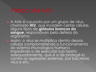  A Aids é causada por um grupo de vírus,
chamado HIV, que invadem certas células,
alguns tipos de glóbulos brancos do
sangue, responsáveis pela defesa do
organismo.
 Assim, o vírus se multiplica dentro dessas
células comprometendo o funcionamento
do sistema imunológico humano,
impedindo-o de executar sua tarefa
adequadamente, que é a de protegê-lo
contra as agressões externas, por bactérias,
vírus e etc.
 