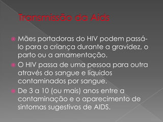  Mães portadoras do HIV podem passá-
lo para a criança durante a gravidez, o
parto ou a amamentação.
 O HIV passa de uma pessoa para outra
através do sangue e líquidos
contaminados por sangue.
 De 3 a 10 (ou mais) anos entre a
contaminação e o aparecimento de
sintomas sugestivos de AIDS.
 