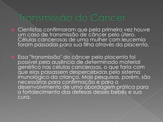  Cientistas confirmaram que pela primeira vez houve
um caso de transmissão de câncer pelo útero.
Células cancerosas de uma mulher com leucemia
foram passadas para sua filha através da placenta.
 Essa "transmissão" do câncer pela placenta foi
possível pela ausência de determinado material
genético nas células cancerosas, o que faria com
que elas passassem despercebidas pelo sistema
imunológico da criança. Mais pesquisas, porém, são
necessárias para confirmação e para o
desenvolvimento de uma abordagem prática para
o fortalecimento das defesas desses bebês e sua
cura.
 