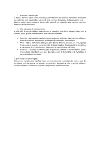 2. Combate à desnutrição
A doença diarreica aguda causa desnutrição, caracterizada por anorexia e síndrome perdedora
de proteínas. Após a avaliação, recomenda-se o aumento da ingestão de líquido, como soro
caseiro, sopas e sucos; manter a alimentação habitual, em especial o leite materno e corrigir
eventuais erros alimentares.

    3. Uso adequado de medicamentos
A indicação de antimicrobianos deve ocorrer só quando o benefício é inquestionável, pois a
diarreia aguda, grande parte das vezes, tem curso autolimitado.

      Bactérias – para as diarreias bacterianas podem ser utilizados alguns antimicrobianos,
       como eritromicina, azitromicina, sulfametazol+trimetopim, metronidazol.
      Vírus – não há tratamento etiológico para doença diarreica causada por vírus, apenas
       tratamento de suporte, como correção da desidratação e do desequilíbrio eletrolítico
       e tratamento de outros sintomas apresentados, como náuseas e vômitos.
      Parasitos – quando há identiﬁcação de parasitos, utilizam-se medicamentos como:
       mebendazol, albendazol e, no caso de protozoários de G. lamblia ou E. hystolitica, é
       recomendado metronidazol.

4. prevenção das complicações.
Prevenir as complicações signiﬁca tratar convenientemente a desidratação (com o uso de
terapia de reidratação oral ou venosa), ter uma dieta adequada e usar os antimicrobianos,
quando indicados. Ainda assim, algumas complicações podem acontecer.
 