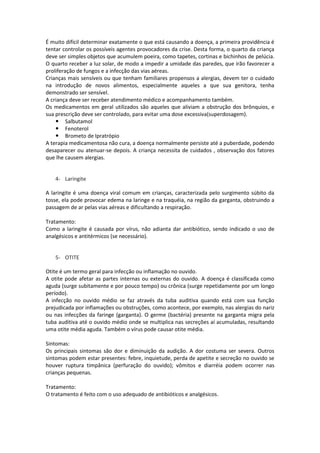 É muito difícil determinar exatamente o que está causando a doença, a primeira providência é
tentar controlar os possíveis agentes provocadores da crise. Desta forma, o quarto da criança
deve ser simples objetos que acumulem poeira, como tapetes, cortinas e bichinhos de pelúcia.
O quarto receber a luz solar, de modo a impedir a umidade das paredes, que irão favorecer a
proliferação de fungos e a infecção das vias aéreas.
Crianças mais sensíveis ou que tenham familiares propensos a alergias, devem ter o cuidado
na introdução de novos alimentos, especialmente aqueles a que sua genitora, tenha
demonstrado ser sensível.
A criança deve ser receber atendimento médico e acompanhamento também.
Os medicamentos em geral utilizados são aqueles que aliviam a obstrução dos brônquios, e
sua prescrição deve ser controlado, para evitar uma dose excessiva(superdosagem).
     Salbutamol
     Fenoterol
     Brometo de Ipratrópio
A terapia medicamentosa não cura, a doença normalmente persiste até a puberdade, podendo
desaparecer ou atenuar-se depois. A criança necessita de cuidados , observação dos fatores
que lhe causem alergias.


   4- Laringite

A laringite é uma doença viral comum em crianças, caracterizada pelo surgimento súbito da
tosse, ela pode provocar edema na laringe e na traquéia, na região da garganta, obstruindo a
passagem de ar pelas vias aéreas e dificultando a respiração.

Tratamento:
Como a laringite é causada por vírus, não adianta dar antibiótico, sendo indicado o uso de
analgésicos e antitérmicos (se necessário).


   5- OTITE

Otite é um termo geral para infecção ou inflamação no ouvido.
A otite pode afetar as partes internas ou externas do ouvido. A doença é classificada como
aguda (surge subitamente e por pouco tempo) ou crônica (surge repetidamente por um longo
período).
A infecção no ouvido médio se faz através da tuba auditiva quando está com sua função
prejudicada por inflamações ou obstruções, como acontece, por exemplo, nas alergias do nariz
ou nas infecções da faringe (garganta). O germe (bactéria) presente na garganta migra pela
tuba auditiva até o ouvido médio onde se multiplica nas secreções aí acumuladas, resultando
uma otite média aguda. Também o vírus pode causar otite média.

Sintomas:
Os principais sintomas são dor e diminuição da audição. A dor costuma ser severa. Outros
sintomas podem estar presentes: febre, inquietude, perda de apetite e secreção no ouvido se
houver ruptura timpânica (perfuração do ouvido); vômitos e diarréia podem ocorrer nas
crianças pequenas.

Tratamento:
O tratamento é feito com o uso adequado de antibióticos e analgésicos.
 
