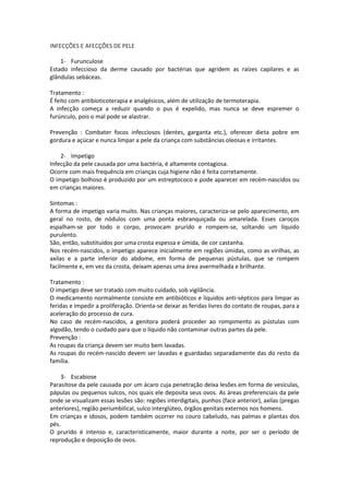 INFECÇÕES E AFECÇÕES DE PELE

    1- Furunculose
Estado infeccioso da derme causado por bactérias que agridem as raízes capilares e as
glândulas sebáceas.

Tratamento :
É feito com antibioticoterapia e analgésicos, além de utilização de termoterapia.
A infecção começa a reduzir quando o pus é expelido, mas nunca se deve espremer o
furúnculo, pois o mal pode se alastrar.

Prevenção : Combater focos infecciosos (dentes, garganta etc.), oferecer dieta pobre em
gordura e açúcar e nunca limpar a pele da criança com substâncias oleosas e irritantes.

    2- Impetigo
Infecção da pele causada por uma bactéria, é altamente contagiosa.
Ocorre com mais frequência em crianças cuja higiene não é feita corretamente.
O impetigo bolhoso é produzido por um estreptococo e pode aparecer em recém-nascidos ou
em crianças maiores.

Sintomas :
A forma de impetigo varia muito. Nas crianças maiores, caracteriza-se pelo aparecimento, em
geral no rosto, de nódulos com uma ponta esbranquiçada ou amarelada. Esses caroços
espalham-se por todo o corpo, provocam prurido e rompem-se, soltando um líquido
purulento.
São, então, substituídos por uma crosta espessa e úmida, de cor castanha.
Nos recém-nascidos, o impetigo aparece inicialmente em regiões úmidas, como as virilhas, as
axilas e a parte inferior do abdome, em forma de pequenas pústulas, que se rompem
facilmente e, em vez da crosta, deixam apenas uma área avermelhada e brilhante.

Tratamento :
O impetigo deve ser tratado com muito cuidado, sob vigilância.
O medicamento normalmente consiste em antibióticos e líquidos anti-sépticos para limpar as
feridas e impedir a proliferação. Orienta-se deixar as feridas livres do contato de roupas, para a
aceleração do processo de cura.
No caso de recém-nascidos, a genitora poderá proceder ao rompimento as pústulas com
algodão, tendo o cuidado para que o líquido não contaminar outras partes da pele.
Prevenção :
As roupas da criança devem ser muito bem lavadas.
As roupas do recém-nascido devem ser lavadas e guardadas separadamente das do resto da
família.

    3- Escabiose
Parasitose da pele causada por um ácaro cuja penetração deixa lesões em forma de vesículas,
pápulas ou pequenos sulcos, nos quais ele deposita seus ovos. As áreas preferenciais da pele
onde se visualizam essas lesões são: regiões interdigitais, punhos (face anterior), axilas (pregas
anteriores), região periumbilical, sulco interglúteo, órgãos genitais externos nos homens.
Em crianças e idosos, podem também ocorrer no couro cabeludo, nas palmas e plantas dos
pés.
O prurido é intenso e, caracteristicamente, maior durante a noite, por ser o período de
reprodução e deposição de ovos.
 