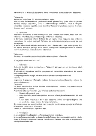A transmissão se dá através do contato direto com doentes ou roupa de cama de doente.

Tratamento:
Ivermectina, dose única, VO; Benzoato de benzila tópico.
Pode-se usar anti-histamínicos (dexclorfeniramina, prometazina), para alívio do prurido.
Havendo infecção secundária, utiliza-se antibioticoterapia sistêmica. Evitar a iatrogenia
utilizando o escabicida repetidas vezes. Considerar fracasso terapêutico a presença de sinais e
sintomas após 2 semanas.

    4- Dermatite
A dermatite de contato é uma inflamação da pele causada pelo contato direto com uma
substância irritante ou causadora de alergia (irritante ou alérgeno).
A Dermatite seborreica infantil trata-se de um eczema mais frequente das síndromes
eczematosas no período neonatal. As lesões são eritematodescamativas, pouco ou nada
pruriginosas.
As lesões localizam-se preferencialmente no couro cabeludo, face, áreas intertrigionais, área
das fraldas, dobras do pescoço, axilas, virilhas, interglúteos e região periumbilical, podendo
ocorrer disseminação para outras áreas seborreicas.

Tratamento:
Os cremes ou pomadas com corticosteroides podem reduzir a inflamação

DOENÇAS DO APARELHO DIGESTIVO

    1- Estomatite
Conhecida também como comissurite, ou “boqueira” por aparecer nas comissuras labiais
(canto da boca).
 É originada por invasão de bactérias que podem ser transmitidas pela mão ou por objetos
colocados na boca.
Ataca principalmente crianças em idade escolar com deficiência de vitamina B2.
Sintomas :
Surgimento de pequenas inflamações na boca. Como geralmente dói bastante, a criança fica
com receio de comer.
Tratamento :
São lesões auto limitadas, ou seja, resolvem sozinhas em 1 ou 2 semanas., não necessitando de
tratamentos para as úlceras.
Para úlceras aftosas persistentes e/ou dolorosas podem ser necessário:
     Limpeza adequada da boca
     Corticosteróides, esteróides ajudam a reduzir a inflamação da boca causada por aftas
         graves.
     Gel ou creme para alívio da dor na boca (lidocaína) fornece alívio por curto prazo a fim
         de anestesiar a área e aliviar a dor temporariamente.
 Em casos em que seu aparecimento é mais frequente, convém ainda combater a deficiência
de vitaminas, com o uso da vitamina B2 .
Prevenção : Manter rigorosa higiene da boca.

    2- Constipação
As causas da constipação podem ser físicas ou psíquicas, ou as duas.
As causas físicas, encontradas nesta patologia são fraqueza dos músculos do intestino, estados
gerais de fraqueza, raquitismo, anemia, convalescença, falta de exercícios ou simplesmente
inadequações alimentares.
 