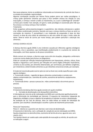 Nas causa psíquicas, temos os problemas relacionados ao treinamento de controle das fezes e
os estados de ansiedade e agressividade.
Algumas constipação causadas por fatores físicos podem piorar por razões psicológicas. A
criança pode apresentar sintomas que passa a ficar também ansiosa em relação às suas
evacuações, e começa a resistir a todos os tratamentos, ou a usar o subterfúgio de "prender"
as fezes para receber mais atenção, em geral a razão psicológica é ocasionada pela mãe que
fica ansiosa e a criança começa a ficar também.
Tratamento
Evitar purgativos salinos,laxantes,lavagens e supositórios: são métodos antinaturais e podem
criar reflexo condicionado contrário, fazendo com que a criança retenha as fezes ao sentir as
contrações do intestino. É aconselhável o uso moderado de preparados à base de óleo
mineral, na dose de uma colher de sobremesa ou até uma colher de sopa, à noite, antes de
deitar. Deve-se evitar de usá-los por muito tempo, pois podem perturbar a absorção dos
alimentos .

DOENÇA DIARREIA AGUDA

A doença diarreica aguda (DDA) é uma síndrome causada por diferentes agentes etiológicos
(bactérias, vírus e parasitos), cuja manifestação predominante é o aumento do número de
evacuações, com fezes aquosas ou de pouca consistência.

Muito comum em crianças, a diarreia surge numa série de situações, obrigando o enfermeiro
a procurar outros dados para formar um diagnóstico.
Pode ser causada por infecção intestinal (geralmente com hiperpirexia, vômitos, cólicas, fezes
líquidas e visguentas e com catarro), por infecções em outros órgãos (infecções respiratórias,
urinárias ou do ouvido), por alimentos deteriorados, por verminoses, por defeitos congênitos,
por intolerância a determinados alimentos ou por distúrbios emocionais (medo, por exemplo).

O modo de transmissão pode ocorrer pela via oral ou fecal-oral, sendo especíﬁco para cada
agente etiológico:
• Transmissão indireta – ingestão de água e alimentos contaminados e contato com
objetos contaminados (ex.: utensílios de cozinha, acessórios de banheiros, equipamentos
hospitalares);
• Transmissão direta – pessoa a pessoa (ex.: mãos contaminadas) e de animais para as
pessoas.

Tratamento
O tratamento da doença diarreica aguda consiste em quatro medidas:
    1. Correção da desidratação e do desequilíbrio eletrolítico
A hidratação por meio do sal de reidratação oral (SRO) vem contribuindo signiﬁcativamente
para a diminuição da mortalidade por diarreias. O esquema de tratamento independe do
diagnóstico etiológico, já que o objetivo da terapêutica é reidratar ou evitar a desidratação.
Na avaliação de um caso de diarreia, deve ser dada ênfase ao estado de hidratação do
paciente para classiﬁcar a desidratação e escolher o plano de tratamento preconizado.

Planos de Tratamentos:
Plano A – destina-se a paciente com diarreia e sem sinais de desidratação.
O tratamento é domiciliar, com a utilização de: solução de sais de reidratação oral (SRO);
líquidos disponíveis no domicílio (chás, cozimento de farinha de arroz, água de coco, soro
caseiro, etc.).
Tais líquidos devem ser usados após cada episódio de evacuação ou vômito, de acordo com
as indicações a seguir:
 