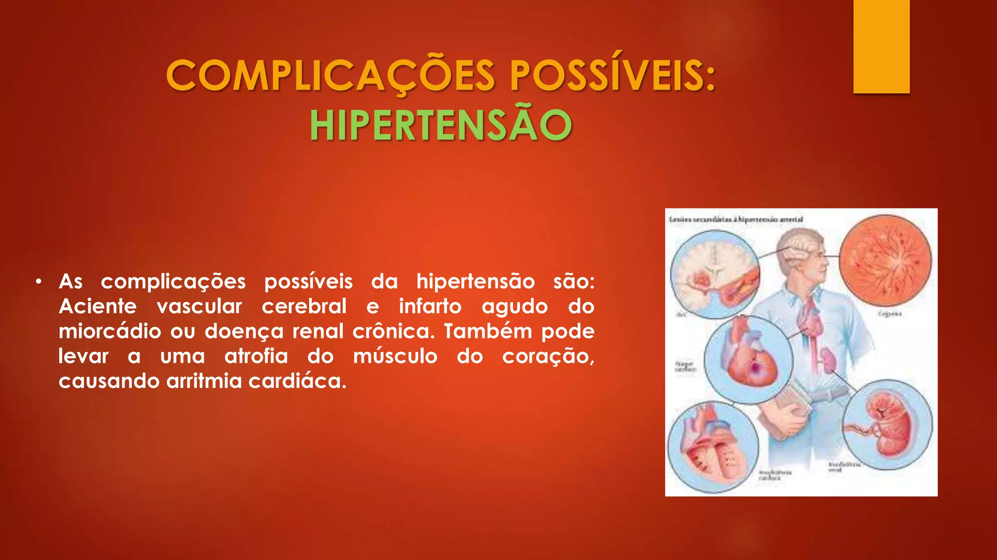 COMPLICAÇÕES POSSÍVEIS:
HIPERTENSÃO
• As complicações possíveis da hipertensão são:
Aciente vascular cerebral e infarto agudo do
miorcádio ou doença renal crônica. Também pode
levar a uma atrofia do músculo do coração,
causando arritmia cardiáca.
 