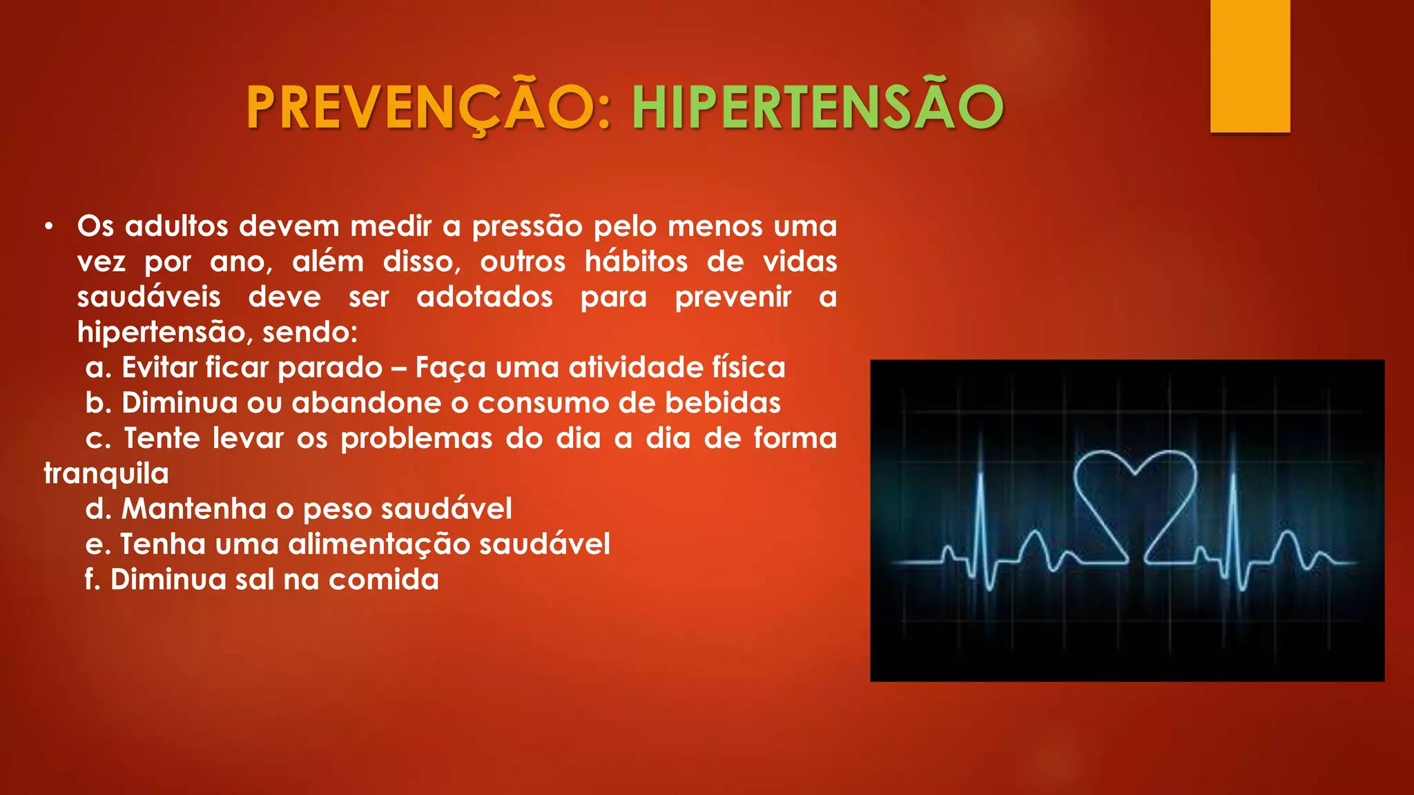 PREVENÇÃO: HIPERTENSÃO
• Os adultos devem medir a pressão pelo menos uma
vez por ano, além disso, outros hábitos de vidas
saudáveis deve ser adotados para prevenir a
hipertensão, sendo:
a. Evitar ficar parado – Faça uma atividade física
b. Diminua ou abandone o consumo de bebidas
c. Tente levar os problemas do dia a dia de forma
tranquila
d. Mantenha o peso saudável
e. Tenha uma alimentação saudável
f. Diminua sal na comida
 