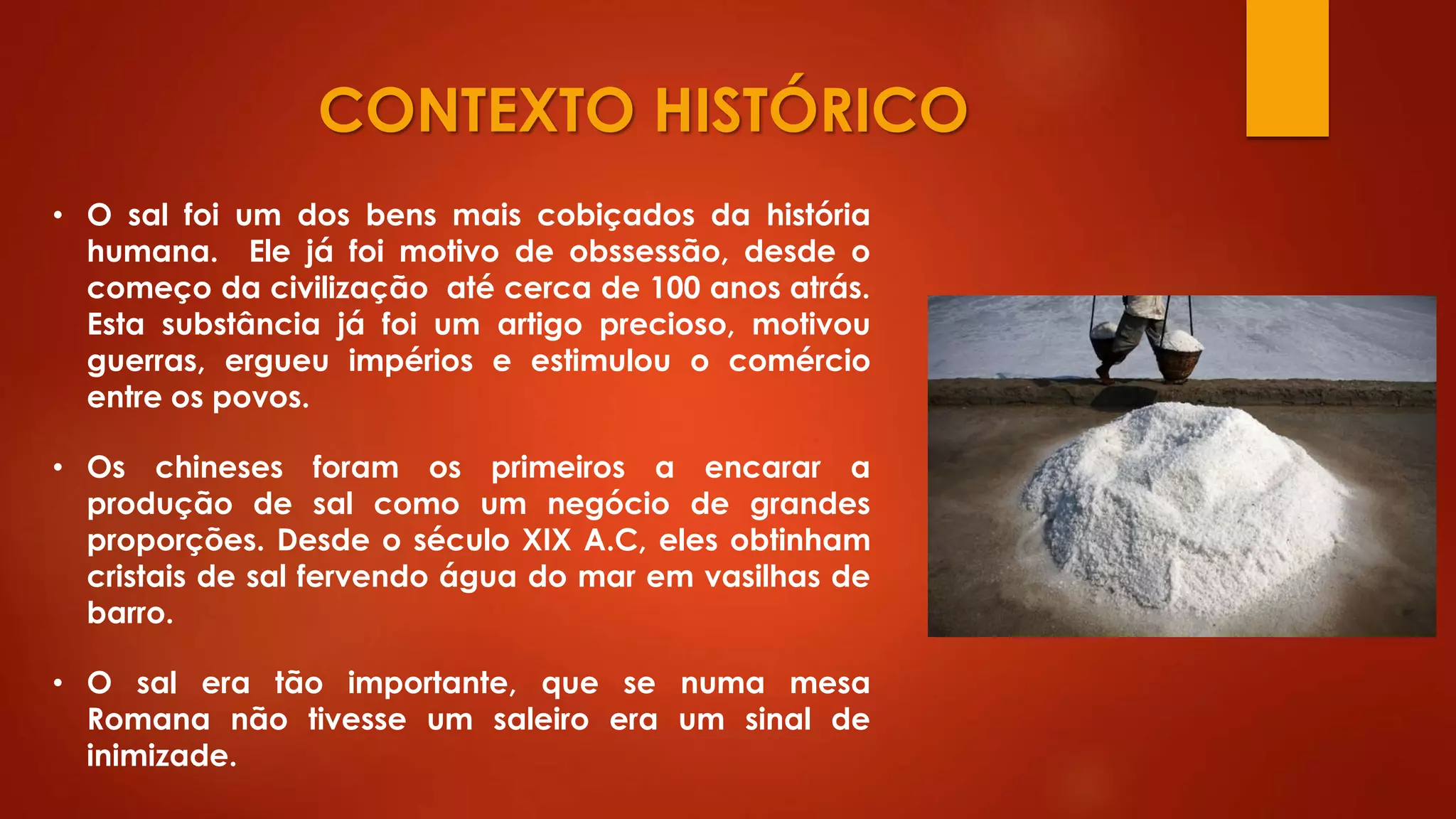 CONTEXTO HISTÓRICO
• Os chineses foram os primeiros a encarar a
produção de sal como um negócio de grandes
proporções. Desde o século XIX A.C, eles obtinham
cristais de sal fervendo água do mar em vasilhas de
barro.
• O sal foi um dos bens mais cobiçados da história
humana. Ele já foi motivo de obssessão, desde o
começo da civilização até cerca de 100 anos atrás.
Esta substância já foi um artigo precioso, motivou
guerras, ergueu impérios e estimulou o comércio
entre os povos.
• O sal era tão importante, que se numa mesa
Romana não tivesse um saleiro era um sinal de
inimizade.
 