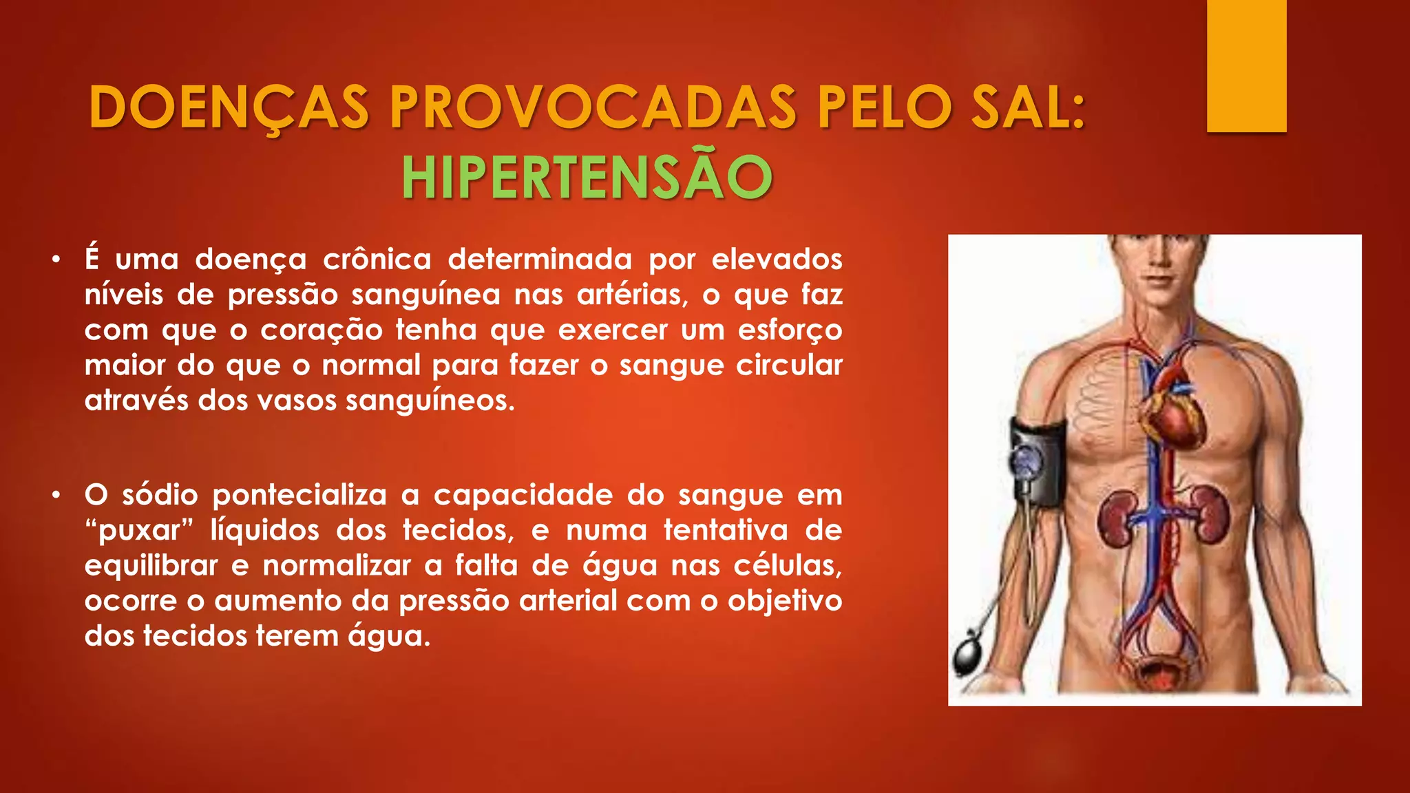 DOENÇAS PROVOCADAS PELO SAL:
HIPERTENSÃO
• É uma doença crônica determinada por elevados
níveis de pressão sanguínea nas artérias, o que faz
com que o coração tenha que exercer um esforço
maior do que o normal para fazer o sangue circular
através dos vasos sanguíneos.
• O sódio pontecializa a capacidade do sangue em
“puxar” líquidos dos tecidos, e numa tentativa de
equilibrar e normalizar a falta de água nas células,
ocorre o aumento da pressão arterial com o objetivo
dos tecidos terem água.
 