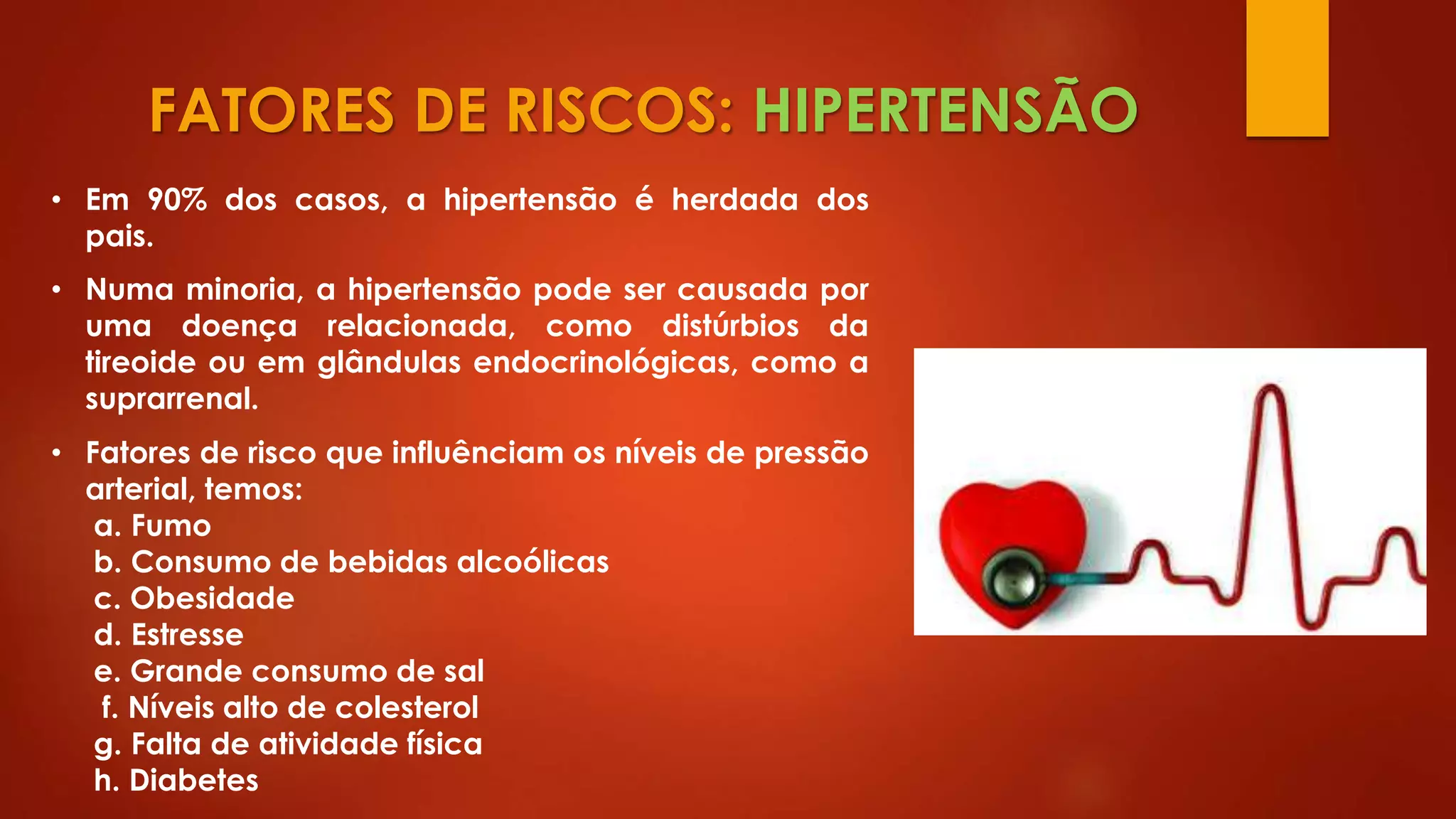 FATORES DE RISCOS: HIPERTENSÃO
• Em 90% dos casos, a hipertensão é herdada dos
pais.
• Numa minoria, a hipertensão pode ser causada por
uma doença relacionada, como distúrbios da
tireoide ou em glândulas endocrinológicas, como a
suprarrenal.
• Fatores de risco que influênciam os níveis de pressão
arterial, temos:
a. Fumo
b. Consumo de bebidas alcoólicas
c. Obesidade
d. Estresse
e. Grande consumo de sal
f. Níveis alto de colesterol
g. Falta de atividade física
h. Diabetes
 