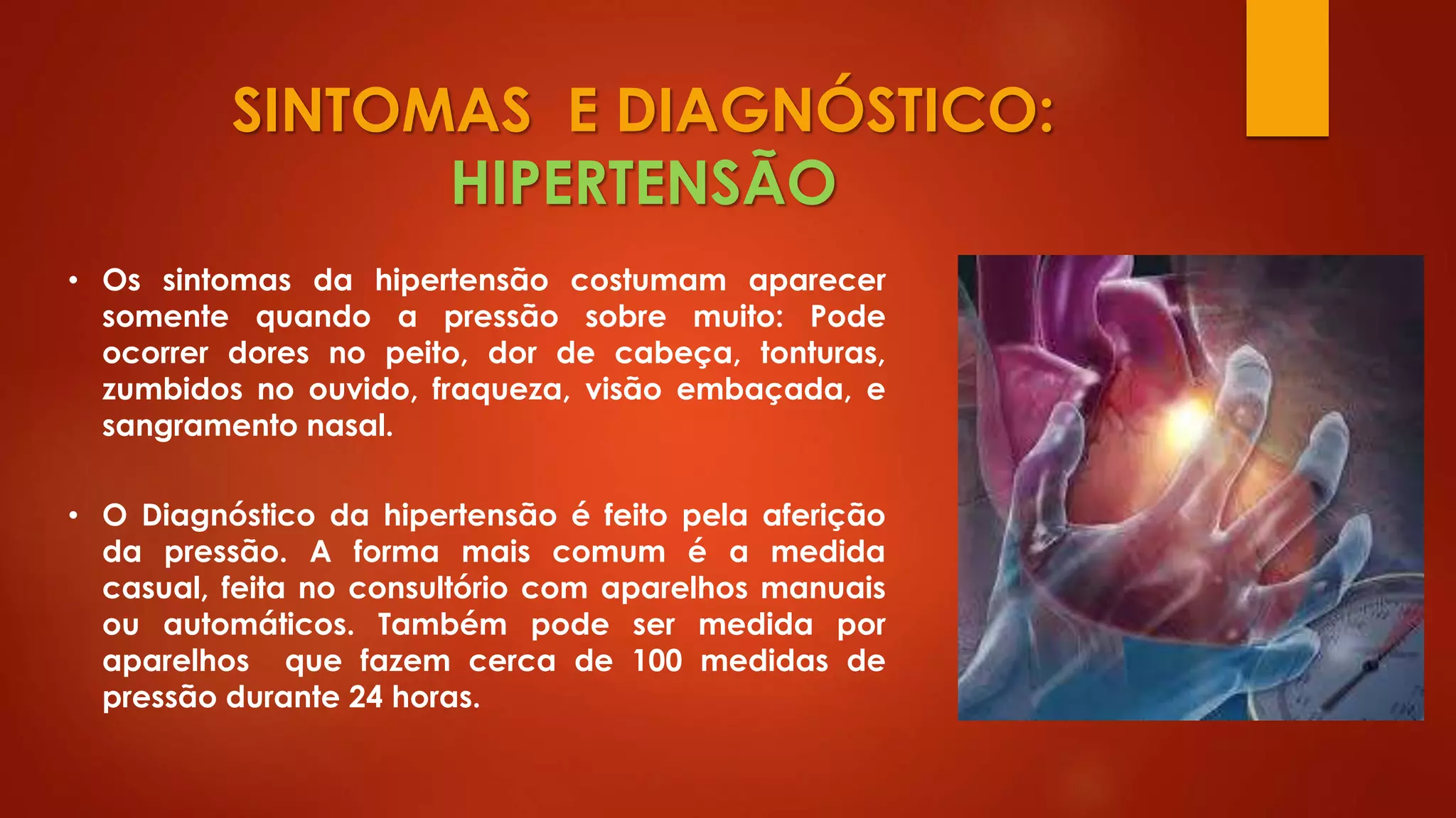 SINTOMAS E DIAGNÓSTICO:
HIPERTENSÃO
• Os sintomas da hipertensão costumam aparecer
somente quando a pressão sobre muito: Pode
ocorrer dores no peito, dor de cabeça, tonturas,
zumbidos no ouvido, fraqueza, visão embaçada, e
sangramento nasal.
• O Diagnóstico da hipertensão é feito pela aferição
da pressão. A forma mais comum é a medida
casual, feita no consultório com aparelhos manuais
ou automáticos. Também pode ser medida por
aparelhos que fazem cerca de 100 medidas de
pressão durante 24 horas.
 