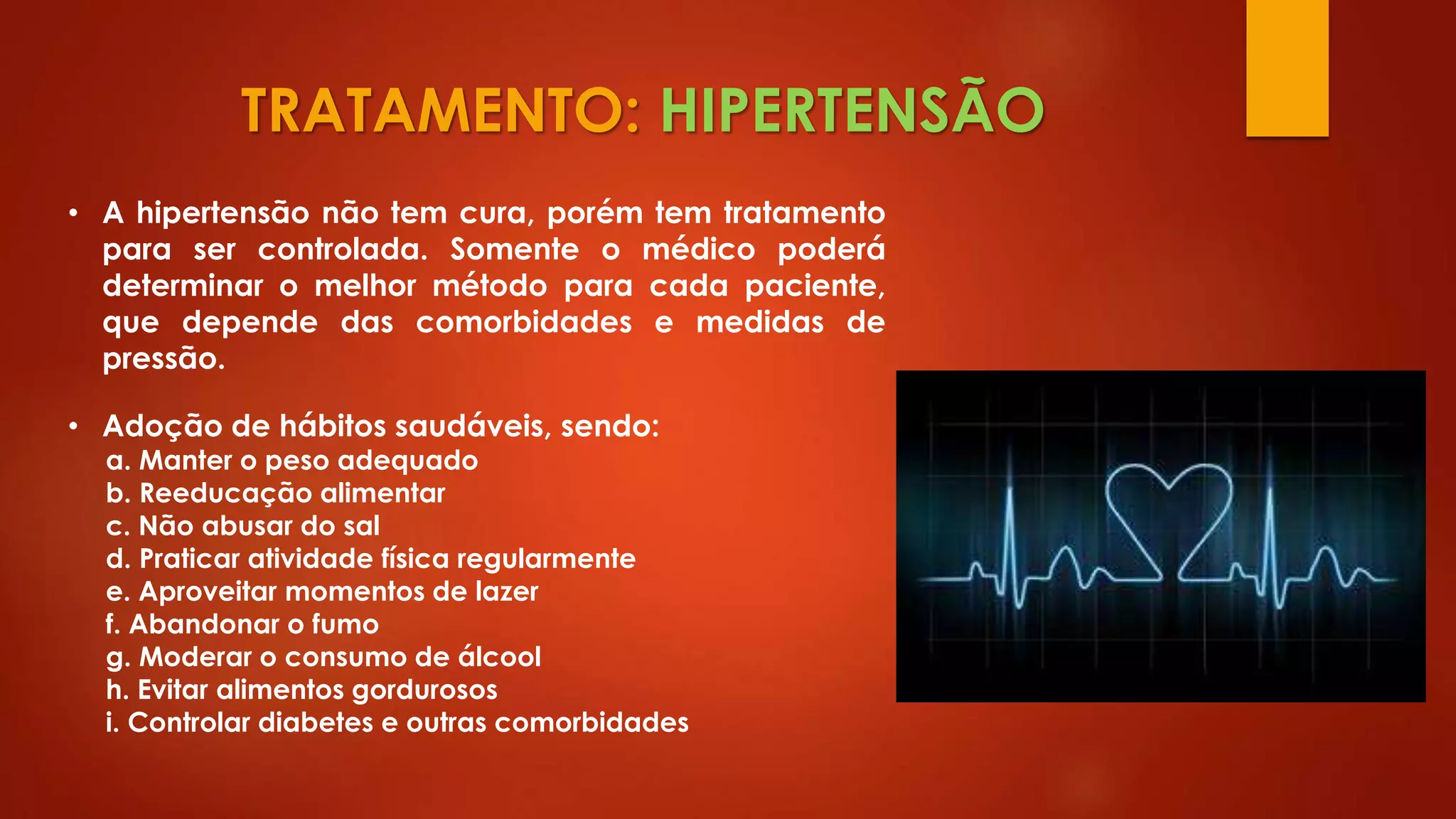 TRATAMENTO: HIPERTENSÃO
• A hipertensão não tem cura, porém tem tratamento
para ser controlada. Somente o médico poderá
determinar o melhor método para cada paciente,
que depende das comorbidades e medidas de
pressão.
• Adoção de hábitos saudáveis, sendo:
a. Manter o peso adequado
b. Reeducação alimentar
c. Não abusar do sal
d. Praticar atividade física regularmente
e. Aproveitar momentos de lazer
f. Abandonar o fumo
g. Moderar o consumo de álcool
h. Evitar alimentos gordurosos
i. Controlar diabetes e outras comorbidades
 