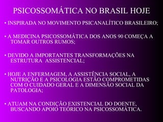 PSICOSSOMÁTICA NO BRASIL HOJE •  INSPIRADA NO MOVIMENTO PSICANALÍTICO BRASILEIRO;  •  A MEDICINA PSICOSSOMÁTICA DOS ANOS 90 COMEÇA A TOMAR OUTROS RUMOS; •  DEVIDO A IMPORTANTES TRANSFORMAÇÕES NA ESTRUTURA  ASSISTENCIAL; •  HOJE A ENFERMAGEM, A ASSISTÊNCIA SOCIAL, A NUTRIÇÃO E A PSICOLOGIA ESTÃO COMPROMETIDAS COM O CUIDADO GERAL E A DIMENSÃO SOCIAL DA PATOLOGIA; •  ATUAM NA CONDIÇÃO EXISTENCIAL DO DOENTE, BUSCANDO APOIO TEÓRICO NA PSICOSSOMÁTICA. 