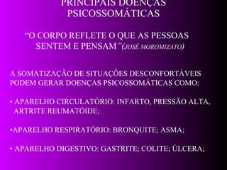 PRINCIPAIS DOENÇAS PSICOSSOMÁTICAS A SOMATIZAÇÃO DE SITUAÇÕES DESCONFORTÁVEIS PODEM GERAR DOENÇAS PSICOSSOMÁTICAS COMO: •  APARELHO CIRCULATÓRIO: INFARTO, PRESSÃO ALTA, ARTRITE REUMATÓIDE; • APARELHO RESPIRATÓRIO: BRONQUITE; ASMA; •  APARELHO DIGESTIVO: GASTRITE; COLITE; ÚLCERA; “ O CORPO REFLETE O QUE AS PESSOAS  SENTEM E PENSAM ”( JOSÉ MOROMIZATO ) 