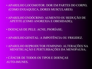 •  APARELHO LOCOMOTOR: DOR EM PARTES DO CORPO; (COMO ENXAQUECA, DORES MUSCULARES) •  APARELHO ENDÓCRINO: AUMENTO OU REDUÇÃO DE APETITE (COMO ANOREXIA E OBESIDADE); •  DOENÇAS DE PELE: ACNE; PSORÍASE;  •  APARELHO GENITAL: A IMPOTÊNCIA OU FRIGIDEZ. •  APARELHO REPRODUTOR FEMININO: ALTERAÇÕES NA MENSTRUAÇÃO E PERTURBAÇÕES DA MENOPAUSA;  •  CÂNCER DE TODOS OS TIPOS E DOENÇAS AUTO-IMUNES. 