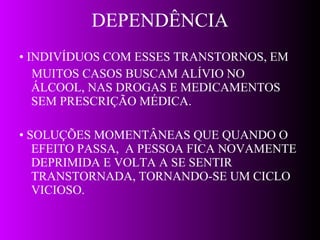 DEPENDÊNCIA •  INDIVÍDUOS COM ESSES TRANSTORNOS, EM MUITOS CASOS BUSCAM ALÍVIO NO ÁLCOOL, NAS DROGAS E MEDICAMENTOS SEM PRESCRIÇÃO MÉDICA. •  SOLUÇÕES MOMENTÂNEAS QUE QUANDO O EFEITO PASSA,  A PESSOA FICA NOVAMENTE DEPRIMIDA E VOLTA A SE SENTIR TRANSTORNADA, TORNANDO-SE UM CICLO VICIOSO. 