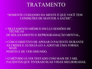 TRATAMENTO “ SOMENTE CUIDANDO DA MENTE É QUE VOCÊ TEM CONDIÇÕES DE MANTER A SAÚDE”. •  TRATAMENTO MÉDICO INCLUI SESSÕES DE TÉCNICAS DE RELAXAMENTO E REPROGRAMAÇÃO MENTAL, •  COM O OBJETIVO DE APOIAR O PACIENTE DURANTE AS CRISES E AUXILIÁ-LO A ADOTAR UMA FORMA MAIS POSITIVA DE VER OMUNDO.  •  O MÉTODO JÁ FOI TESTADO COM MAIS DE 5 MIL PACIENTES QUE TIVERAM SUAS VIDAS MELHORADAS. 