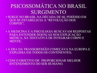PSICOSSOMÁTICA NO BRASIL SURGIMENTO •  SURGE NO BRASIL NA DÉCADA DE 60, PERÍODO EM QUE SE ESTABELECIA A “REVOLUÇÃO DOS CORPOS”; •  A MEDICINA E A PSICOLOGIA BUSCAVAM RESPOSTAS PARA ENTENDER DOENÇAS SEM EXPLICAÇÃO MÉDICA, NA TENTATIVA DE INTEGRAR CORPO E MENTE; •  A ERA DA TRANSGRESSÃO COMEÇAVA NA EUROPA E EXPLODIA EM TODOS OS CONTINENTES;  •  COM O OBJETIVO DE  PROPORCIONAR MELHOR ENTENDIMENTO DO SER HUMANO. 