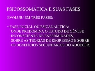 PSICOSSOMÁTICA E SUAS FASES EVOLUIU EM TRÊS FASES: •  FASE INICIAL OU PSICANALÍTICA:  ONDE PREDOMINA O ESTUDO DE GÊNESE  INCONSCIENTE DE ENFERMIDADES, SOBRE AS TEORIAS DE REGRESSÃO E SOBRE  OS BENEFÍCIOS SECUNDÁRIOS DO ADOECER. 