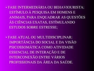 •  FASE INTERMEDIÁRIA OU BEHAVIOURISTA: ESTÍMULO À PESQUISA EM HOMENS E  ANIMAIS, PARA ENQUADRAR AS QUESTÕES  ÀS CIÊNCIAS EXATAS, ESTÍMULANDO  ESTUDOS SOBRE ESTRESSE; •  FASE  ATUAL OU MULTIDISCIPLINAR: IMPORTÂNCIA DO SOCIAL E DA VISÃO  PSICOSSOMÁTICA COMO ATIVIDADE  ESSENCIAL DE INTERAÇÃO E DE  INTERCONEXÃO ENTRE VÁRIOS  PROFISSIONAIS DA ÁREA DA SAÚDE.   