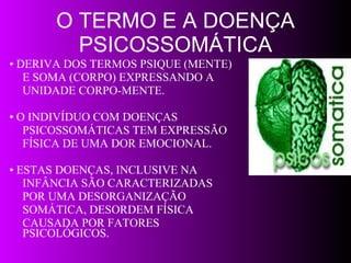 O TERMO E A DOENÇA PSICOSSOMÁTICA •  DERIVA DOS TERMOS PSIQUE (MENTE) E SOMA (CORPO) EXPRESSANDO A  UNIDADE CORPO-MENTE. •  O INDIVÍDUO COM DOENÇAS  PSICOSSOMÁTICAS TEM EXPRESSÃO  FÍSICA DE UMA DOR EMOCIONAL.  •  ESTAS DOENÇAS, INCLUSIVE NA  INFÂNCIA SÃO CARACTERIZADAS  POR UMA DESORGANIZAÇÃO  SOMÁTICA, DESORDEM FÍSICA  CAUSADA POR FATORES PSICOLÓGICOS. 