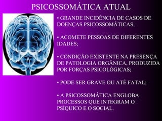 PSICOSSOMÁTICA ATUAL •  GRANDE INCIDÊNCIA DE CASOS DE  DOENÇAS PSICOSSOMÁTICAS; •  ACOMETE PESSOAS DE DIFERENTES IDADES; •  CONDIÇÃO EXISTENTE NA PRESENÇA DE PATOLOGIA ORGÂNICA, PRODUZIDA POR FORÇAS PSICOLÓGICAS; •  PODE SER GRAVE OU ATÉ FATAL; •  A PSICOSSOMÁTICA ENGLOBA PROCESSOS QUE INTEGRAM O PSÍQUICO E O SOCIAL. 