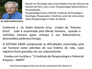 Doutor em Psicologia pela Universidade Livre das Ciências do
                          Homem de Paris, com a tese: Parapsicologia Sobrevivência e
                          Personalidade.
                          Parapsicólogo Clínico, Filósofo, Professor de Psicologia e
                          Sociologia, Pesquisador e Cientista; autor de várias obras
                          sobre Parapsicologia e Poder da Mente.
Dr. Pedro Antônio Grisa

 Conforme o Dr. Pedro Antonio Grisa criador do “Sistema
 Grisa” tudo é ocasionado pela Mente Humana, quando o
 indivíduo vivencia grave ameaça à sua Sobrevivência,
 desencadeia poderosa Energia.
 O SISTEMA GRISA compreende as dificuldades vivenciadas pelo
 ser humano como advindas de sua história de vida, cujos
 registros ficam gravados em seu subconsciente
  Fundou em Curitiba o “ O Instituto de Parapsicologia e Potencial
 Psíquico – IPAPPI”
         http://www.ipappicuritiba.com.br/det_texto.php?strID_Noticia=6
 