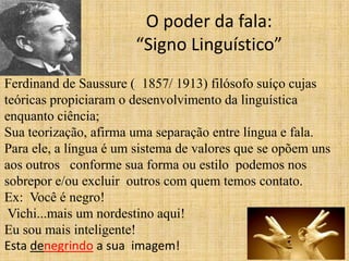 O poder da fala:
                       “Signo Linguístico”
Ferdinand de Saussure ( 1857/ 1913) filósofo suíço cujas
teóricas propiciaram o desenvolvimento da linguística
enquanto ciência;
Sua teorização, afirma uma separação entre língua e fala.
Para ele, a língua é um sistema de valores que se opõem uns
aos outros conforme sua forma ou estilo podemos nos
sobrepor e/ou excluir outros com quem temos contato.
Ex: Você é negro!
 Vichi...mais um nordestino aqui!
Eu sou mais inteligente!
Esta denegrindo a sua imagem!
 