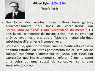 Gilbert Ryle (1900–1976)
                         filósofo inglês



• “Ao longo dos séculos nossa cultura teria gerado,
  equivocadamente dois tipos de vocabulários: um
  "vocabulário do físico" e um "vocabulário do mental". Os
  dois falam exatamente da mesma coisa, mas eu emprego
  errôneo levou-nos a crer que o físico e o mental são duas
  substâncias diferentes e incompatíveis.
• Por exemplo, quando dizemos "minha mente está cansada
  de tanto estudar" ou "estes pensamento me causam dor de
  cabeça" estaríamos alimentando tal ilusão, pois essas são
  expressões que implicitamente se referem à mente como
  uma coisa ou uma substância concebível como algo
  separado do corpo.
 
