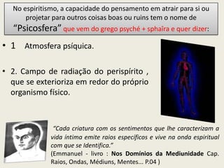 No espiritismo, a capacidade do pensamento em atrair para si ou
      projetar para outros coisas boas ou ruins tem o nome de
  “Psicosfera” que vem do grego psyché + sphaîra e quer dizer:
• 1. Atmosfera psíquica.

• 2. Campo de radiação do perispírito ,
  que se exterioriza em redor do próprio
  organismo físico.



               “Cada criatura com os sentimentos que lhe caracterizam a
              vida íntima emite raios específicos e vive na onda espiritual
              com que se Identifica.”
              (Emmanuel - livro : Nos Domínios da Mediunidade Cap.
              Raios, Ondas, Médiuns, Mentes... P.04 )
 
