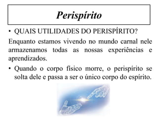 Perispírito
• QUAIS UTILIDADES DO PERISPÍRITO?
Enquanto estamos vivendo no mundo carnal nele
armazenamos todas as nossas experiências e
aprendizados.
• Quando o corpo físico morre, o perispírito se
  solta dele e passa a ser o único corpo do espírito.
 