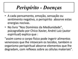 Perispírito - Doenças
• A cada pensamento, emoção, sensação ou
  sentimento negativo, o perispírito absorve estas
  energias nocivas.
• No livro "Nos Domínios da Mediunidade",
  psicografado por Chico Xavier, André Luiz (autor
  espiritual) explica que :
"assim como o corpo físico pode ingerir alimentos
venenosos que lhe intoxicam os tecidos, também o
organismo perispiritual absorve elementos que lhe
degradam, com reflexos sobre as células materiais".
 