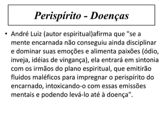 Perispírito - Doenças
• André Luiz (autor espiritual)afirma que "se a
  mente encarnada não conseguiu ainda disciplinar
  e dominar suas emoções e alimenta paixões (ódio,
  inveja, idéias de vingança), ela entrará em sintonia
  com os irmãos do plano espiritual, que emitirão
  fluidos maléficos para impregnar o perispírito do
  encarnado, intoxicando-o com essas emissões
  mentais e podendo levá-lo até à doença".
 