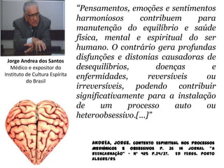 “Pensamentos, emoções e sentimentos
                                harmoniosos       contribuem     para
                                manutenção do equilíbrio e saúde
                                física, mental e espiritual do ser
                                humano. O contrário gera profundas
 Jorge Andrea dos Santos
                                disfunções e distonias causadoras de
   Médico e expositor do        desequilíbrios,        doenças      e
Instituto de Cultura Espírita
          do Brasil
                                enfermidades,        reversíveis   ou
                                irreversíveis, podendo contribuir
                                significativamente para a instalação
                                de     um     processo      auto   ou
                                heteroobsessivo.[...]”


                                    ANDRÉA, Jorge. Contexto Espiritual nos Processos
                                    Mediúnicos e Obsessivos p. 36 in jornal “A
                                    REENCARNAÇÃO” - Nº 425 p.34/37. Ed FERGS. Porto
                                    Alegre/RS
 