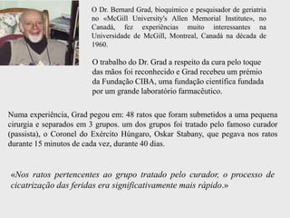 O Dr. Bernard Grad, bioquímico e pesquisador de geriatria
                        no «McGill University's Allen Memorial Institute», no
                        Canadá, fez experiências muito interessantes na
                        Universidade de McGill, Montreal, Canadá na década de
                        1960.

                        O trabalho do Dr. Grad a respeito da cura pelo toque
                        das mãos foi reconhecido e Grad recebeu um prémio
                        da Fundação CIBA, uma fundação científica fundada
                        por um grande laboratório farmacêutico.

Numa experiência, Grad pegou em: 48 ratos que foram submetidos a uma pequena
cirurgia e separados em 3 grupos. um dos grupos foi tratado pelo famoso curador
(passista), o Coronel do Exército Húngaro, Oskar Stabany, que pegava nos ratos
durante 15 minutos de cada vez, durante 40 dias.


«Nos ratos pertencentes ao grupo tratado pelo curador, o processo de
cicatrização das feridas era significativamente mais rápido.»
 