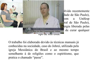 Um estudo desenvolvido recentemente
                       pela USP (Universidade de São Paulo),
                       em conjunto com a Unifesp
                       (Universidade Federal de São Paulo),
                       comprova que a energia liberada pelas
                       mãos tem o poder de curar qualquer
                       tipo de mal estar.

O trabalho foi elaborado devido às técnicas manuais já
conhecidas na sociedade, caso do Johrei, utilizada pela
igreja Messiânica do Brasil e ao mesmo tempo
semelhante à de religiões como o espiritismo, que
pratica o chamado “passe”.
 
