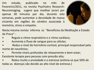 Um     estudo,    publicado    no    mês    de
Fevereiro/2011, na revista Psychiatry Research:
Neuroimaging, sugere que meditar (orar) por
apenas 30 minutos por dia, durante oito
semanas, pode aumentar a densidade de massa
cinzenta em regiões do cérebro associada à
memória, stress e empatia.
Nesta mesma revista informa os “Benefícios da Meditação e Estado
de Prece” :
•      Regula o ritmo respiratório e o ritmo cardíaco;
•      Aumenta o fluxo de sangue para as células;
•       Reduz o nível do hormônio cortisol, principal responsável pela
morte de neurônios;
•      Permite níveis profundos de relaxamento e bem-estar;
Excelente terapia para pessoas com pressão alta;
•      Reduz muito a ansiedade e o estresse (estima-se que 50% de
todas as doenças são devido ao alto nível de estresse.)
 