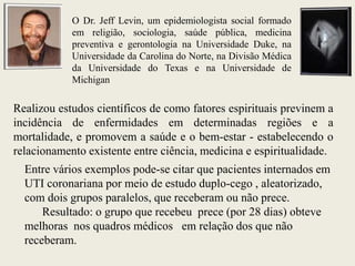 O Dr. Jeff Levin, um epidemiologista social formado
            em religião, sociologia, saúde pública, medicina
            preventiva e gerontologia na Universidade Duke, na
            Universidade da Carolina do Norte, na Divisão Médica
            da Universidade do Texas e na Universidade de
            Michigan

Realizou estudos científicos de como fatores espirituais previnem a
incidência de enfermidades em determinadas regiões e a
mortalidade, e promovem a saúde e o bem-estar - estabelecendo o
relacionamento existente entre ciência, medicina e espiritualidade.
  Entre vários exemplos pode-se citar que pacientes internados em
  UTI coronariana por meio de estudo duplo-cego , aleatorizado,
  com dois grupos paralelos, que receberam ou não prece.
      Resultado: o grupo que recebeu prece (por 28 dias) obteve
  melhoras nos quadros médicos em relação dos que não
  receberam.
 