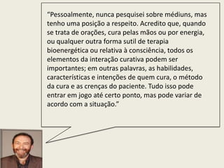 “Pessoalmente, nunca pesquisei sobre médiuns, mas
tenho uma posição a respeito. Acredito que, quando
se trata de orações, cura pelas mãos ou por energia,
ou qualquer outra forma sutil de terapia
bioenergética ou relativa à consciência, todos os
elementos da interação curativa podem ser
importantes; em outras palavras, as habilidades,
características e intenções de quem cura, o método
da cura e as crenças do paciente. Tudo isso pode
entrar em jogo até certo ponto, mas pode variar de
acordo com a situação.”
 