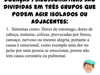 Doenças psicossomáticas são
divididas em três grupos que
   podem agir isolados ou
         adjacentes:
1. Sintomas como: Dores de estomago, dores de
cabeça, tonturas, cólicas, provocadas por Stress,
cansaço, nervoso ou mesmo alegria, portanto a
causa é emocional, como exemplo uma dor no
peito por uma pessoa se emocionar, porem não
tem causa coronária ou pulmonar.
 