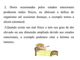 2. Dores ocasionadas pelos estados emocionais
produzem males físicos, ou abaixam a defesa do
organismo até ocasionar doenças, a exemplo temos a
ulcera estomacal.
3.Quando existe um mal físico e tem seu grau de dor
elevado ou sua dimensão ampliada devido aos estados
emocionais, a exemplo podemos citar a hérnias ou
tumores.
 
