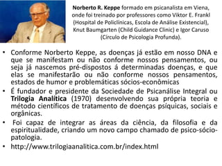 Norberto R. Keppe formado em psicanalista em Viena,
                     onde foi treinado por professores como Viktor E. Frankl
                     (Hospital de Policlínicas, Escola de Análise Existencial),
                     Knut Baumgarten (Child Guidance Clinic) e Igor Caruso
                                 (Círculo de Psicologia Profunda).

• Conforme Norberto Keppe, as doenças já estão em nosso DNA e
  que se manifestam ou não conforme nossos pensamentos, ou
  seja já nascemos pré-dispostos á determinadas doenças, e que
  elas se manifestarão ou não conforme nossos pensamentos,
  estados de humor e problemáticas sócios-econômicas
• É fundador e presidente da Sociedade de Psicanálise Integral ou
  Trilogia Analítica (1970) desenvolvendo sua própria teoria e
  método científicos de tratamento de doenças psíquicas, sociais e
  orgânicas.
• Foi capaz de integrar as áreas da ciência, da filosofia e da
  espiritualidade, criando um novo campo chamado de psico-sócio-
  patologia.
• http://www.trilogiaanalitica.com.br/index.html
 