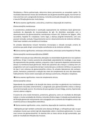 fibroblastos e fibrina polimerizada, determina danos permanentes ao enovelado capilar. Os resultados laboratoriais iniciais são semelhantes aos da glomerulonefrite aguda, mas tornam-se mais anormais com a progressão da doença, incluindo acentuada elevação dos níveis proteicos e taxa de filtração glomerular muito baixas. 
 Outros exames significantes: ureia sérica, creatinina e depuração de creatinina. 
Glomerulonefrite membranosa 
A característica predominante é acentuada espessamento da membrana basal glomerular resultante da deposição de imunocomplexos de IgG. Os distúrbios associados com o desenvolvimento da glomerulonefrite membranosa incluem LES, Síndrome de Sjögren, sífilis secundária, hepatite B e neoplasias. Como regra, a doença progride lentamente, com uma possível remissão; contudo, frequentemente ocorre o desenvolvimento de síndrome nefrótica. Pode haver também uma tendência à trombose. 
Os achados laboratoriais incluem hematúria microscópica e elevada excreção urinária de proteínas que pode atingir concentrações semelhantes às da síndrome nefrótica. 
Outros exames significantes: anticorpos antinucleares, anticorpos contra hepatite B, FTA-Abs. 
Glomerulonefrite membranoproliferativa (GNMP) 
A GNMP é marcada por duas diferentes alterações na celularidade do glomérulo e nos capilares periféricos. O tipo 1 mostra aumento da celularidade subendotelial do mesângio, o que causa do espessamento das paredes capilares, enquanto o tipo 2 apresenta depósitos extremamente densos na membrana basal glomerular. Muito dos pacientes são crianças e a doença tem um prognóstico ruim com os pacientes do tipo 1 evoluindo para a síndrome nefrótica e os pacientes do tipo 2 com sintomas de glomerulonefrite crônica. Os achados laboratoriais são variáveis; porém, hematúria, proteinúria e redução dos níveis de complemento do soro são observadas habitualmente. Parece existir associação com doenças autoimunes, infecções e neoplasias. 
Outros exames significantes: níveis de complemento séricos. 
Glomerulonefrite crônica 
Dependendo da quantidade e da duração dos danos ocorridos no glomérulo nos transtornos glomerulares discutidos anteriormente, a progressão para glomerulonefrite crônica e doença renal terminal pode ocorrer. Os sintomas de piora gradual incluem fadiga, anemia, hipertensão arterial, edema e oligúria. 
O exame de urina revela hematúria, proteinúria, glicosúria, como um resultado da disfunção tubular, e muitas variedades de cilindros, incluindo cilindros largos. A redução acentuada da taxa de filtração glomerular está presente com conjugação com o aumento do nitrogênio ureico e da creatinina séricos e desequilíbrio eletrolítico. 
 Outros exames significantes: ureia, creatinina, depuração de creatinina, eletrólitos. 
- Nefropatia por IgA: também conhecida como doença de Berger, a nefropatia por IgA, na qual complexos imunes que contem IgA são depositadas sobre a membrana glomerular, é a causa mais comum de glomerulonefrite. Os doentes têm os níveis séricos de IgA aumentados, que pode ser resultado de infecções das mucosas.  