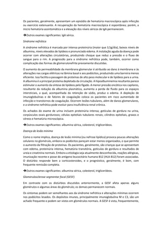 Os pacientes, geralmente, apresentam um episódio de hematúria macroscópica após infecção ou exercício extenuante. A recuperação da hematúria macroscópica é espontânea; porém, a micro hematúria assintomática e a elevação dos níveis séricos de IgA permanecem. 
Outros exames significantes: IgA sérica. 
Síndrome nefrótica 
A síndrome nefrótica é marcada por intensa proteinúria (maior que 3,5g/dia), baixos níveis de albumina, níveis elevados de lipídeos e pronunciado edema. A instalação aguda da doença pode ocorrer com alterações circulatórias, produzindo choque que reduz a pressão e o fluxo de sangue para o rim. A progressão para a síndrome nefrótica pode, também, ocorrer como complicação das formas de glomerulonefrite previamente discutidas. 
O aumento da permeabilidade da membrana glomerular é atribuído ao dano à membrana e às alterações nas cargas elétricas na lâmina basal e aos podócitos, produzindo uma barreira menos eficiente. Isso facilita a passagem de proteínas de alto peso molecular e de lipídeos para a urina. A albumina é a principal proteína depletada da circulação. A hipoalbuminemia resultante parece estimular o aumento da síntese de lipídeos pelo fígado. A menor pressão oncótica nos capilares, resultante da redução da albumina plasmática, aumenta a perda de fluido para os espaços intersticiais, a qual, acompanhada da retenção de sódio, produz o edema. A depleção de imunoglobulinas e de fatores de coagulação coloca os pacientes em risco aumentado de infecção e transtornos de coagulação. Ocorrem lesões tubulares, além de danos glomerulares, e a síndrome nefrótica pode evoluir para insuficiência renal crônica. 
Os achados do exame de urina incluem proteinúria intensa; gotículas de gordura na urina, corpúsculos ovais gordurosos; células epiteliais tubulares renais; cilindros epiteliais, graxos e céreos e hematúria microscópica. 
Outros exames significantes: albumina sérica, colesterol, triglicerídeos. 
Doença de lesão mínima 
Como o nome implica, doença de lesão mínima (ou nefrose lipídica) provoca poucas alterações celulares no glomérulo, embora os podócitos pareçam estar menos organizados, o que permite o aumento da filtração de proteínas. Os pacientes, geralmente, são crianças que se apresentam com edema, proteinúria intensa, hematúria transitória, gotículas de gordura e resultados de ureia e creatinina normais. Embora a etiologia seja atualmente desconhecida, reações alérgicas, imunização recente e posse do antígeno leucocitário humano B12 (HLA-B12) foram associadas. O distúrbio responde bem a corticosteroides, e o prognóstico, geralmente, é bom, com frequente remissão completa. 
Outros exames significantes: albumina sérica, colesterol, triglicerídeos. 
Glomerulosclerose segmentar focal (GESF) 
Em contraste com os distúrbios discutidos anteriormente, a GESF afeta apenas alguns glomérulos e algumas áreas do glomérulo; os demais permanecem normais. 
Os sintomas podem ser semelhantes aos da síndrome nefrótica e alterações mínimas ocorrem nos podócitos lesados. Os depósitos imunes, principalmente imunoglobulina M e C3, são um achado frequente e podem ser vistos em glomérulos normais. A GESF é vista, frequentemente,  