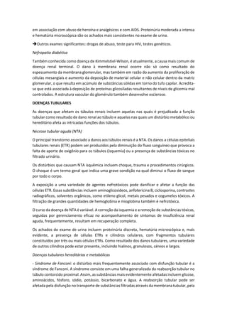 em associação com abuso de heroína e analgésicos e com AIDS. Proteinúria moderada a intensa e hematúria microscópica são os achados mais consistentes no exame de urina. 
Outros exames significantes: drogas de abuso, teste para HIV, testes genéticos. 
Nefropatia diabética 
Também conhecida como doença de Kimmelstiel-Wilson, é atualmente, a causa mais comum de doença renal terminal. O dano à membrana renal ocorre não só como resultado do espessamento da membrana glomerular, mas também em razão do aumento da proliferação de células mesangiais e aumento da deposição de material celular e não celular dentro da matriz glomerular, o que resulta em acúmulo de substâncias sólidas em torno do tufo capilar. Acredita- se que está associada à deposição de proteínas glicosiladas resultantes de níveis de glicemia mal controlados. A estrutura vascular do glomérulo também desenvolve esclerose. 
DOENÇAS TUBULARES 
As doenças que afetam os túbulos renais incluem aquelas nas quais é prejudicada a função tubular como resultado de dano renal ao túbulo e aquelas nas quais um distúrbio metabólico ou hereditário afeta as intricadas funções dos túbulos. 
Necrose tubular aguda (NTA) 
O principal transtorno associado a danos aos túbulos renais é a NTA. Os danos a células epiteliais tubulares renais (ETR) podem ser produzidos pela diminuição do fluxo sanguíneo que provoca a falta de aporte de oxigênio para os túbulos (isquemia) ou a presença de substâncias tóxicas no filtrado urinário. 
Os distúrbios que causam NTA isquêmica incluem choque, trauma e procedimentos cirúrgicos. O choque é um termo geral que indica uma grave condição na qual diminui o fluxo de sangue por todo o corpo. 
A exposição a uma variedade de agentes nefrotóxicos pode danificar e afetar a função das células ETR. Essas substâncias incluem aminoglicosídeos, anfotericina B, ciclosporina, contrastes radiográficos, solventes orgânicos, como etileno glicol, metais pesados e cogumelos tóxicos. A filtração de grandes quantidades de hemoglobina e mioglobina também é nefrotóxica. 
O curso da doença de NTA é variável. A correção da isquemia e a remoção de substâncias tóxicas, seguidas por gerenciamento eficaz no acompanhamento de sintomas de insuficiência renal aguda, frequentemente, resultam em recuperação completa. 
Os achados do exame de urina incluem proteinúria discreta, hematúria microscópica e, mais evidente, a presença de células ETRs e cilindros celulares, com fragmentos tubulares constituídos por três ou mais células ETRs. Como resultado dos danos tubulares, uma variedade de outros cilindros pode estar presente, incluindo hialinos, granulosos, céreos e largos. 
Doenças tubulares hereditárias e metabólicas 
- Síndrome de Fanconi: o distúrbio mais frequentemente associado com disfunção tubular é a síndrome de Fanconi. A síndrome consiste em uma falha generalizada da reabsorção tubular no túbulo contorcido proximal. Assim, as substâncias mais evidentemente afetadas incluem glicose, aminoácidos, fósforo, sódio, potássio, bicarbonato e água. A reabsorção tubular pode ser afetada pela disfunção no transporte de substâncias filtradas através da membrana tubular, pela  