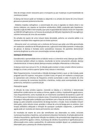 falta de energia celular necessária para o transporte ou por mudanças na permeabilidade da membrana tubular. 
A doença de Fanconi pode ser herdada ou adquirida e os achados do exame de urina incluem glicosúria e possível proteinúria discreta. 
- Diabetes insipidus nefrogênico: a concentração de urina é regulada no túbulo distal e nos ductos coletores, em reposta ao hormônio antidiurético (HAD), produzido pelo hipotálamo. Quando a ação do HAD é interrompida, quer pela incapacidade dos túbulos renais em responder ao HAD (DI nefrogênico) ou no fracasso da produção de HAD pelo hipotálamo (DI neurogênico), volumes excessivos de urina são excretados. 
Os achados do exame de urina incluem baixa densidade, poliúria, cor amarela pálida e os possíveis resultados falso-negativos para os testes químicos. 
- Glicosúria renal: em contraste com a síndrome de Fanconi que exibe uma falha generalizada em reabsorver substâncias do filtrado glomerular, a glicosúria renal afeta somente a reabsorção de glicose. A doença é herdada como autossômico recessivo. Os pacientes demonstram aumento da glicose na urina com concentrações normais de glicemia. 
DOENÇAS INTERSTICIAIS 
Considerando a aproximidade entre os túbulos renais e o interstício renal, doenças que afetam o interstício também afetam os túbulos, resultando no termo comumente utilizado: doença tubulointersticial. A maioria dessas doenças envolve condições inflamatórias e infecciosas. 
A doença renal mais comum é ITU. A infecção pode envolver o trato urinário inferior (uretra e bexiga) ou o trato urinário superior (pelve renal, túbulos e interstício). 
Mais frequentemente, é encontrada a infecção da bexiga (cistite) a qual, se não tratada, pode progredir para ITU superior, mais grave. A cistite é vista, em geral, em mulheres e crianças que se apresentam com sintomas da frequencia urinária aumentada e ardor. O exame de urina revela a presença de numerosos leucócitos e bactérias, muitas vezes acompanhadas de leve proteinúria, hematúria e aumento do pH. 
Pielonefrite aguda 
A infecção do trato urinário superior, incluindo os túbulos e o interstício, é denominada pielonefrite e pode ocorrer em ambas as formas, aguda e crônica. A pielonefrite aguda ocorre, mais frequentemente, como resultado de um movimento ascendente de bactérias a partir de ITU inferior para o interstício e os túbulos renais. O movimento ascendente de bactérias a partir da bexiga é reforçado pelas condições que interferem com o fluxo de urina dos ureteres para a bexiga ou pelo completo esvaziamento da bexiga durante a micção. Essas condições incluem obstruções, como cálculos renais, gravidez e refluxo de urina da bexiga para os ureteres. Com terapia antibiótica adequada e remoção de quaisquer condições subjacentes, a pielonefrite aguda pode ser resolvida sem danos permanentes aos túbulos. 
Os resultados do exame de urina são semelhantes aos observados na cistite, incluindo numerosos leucócitos e bactérias, com proteinúria discreta e hematúria. O achado adicional de cilindros leucocitários, significando infecção nos túbulos, é de primordial valor diagnóstico para ambas, pielonefrite aguda e crônica. A presença de cilindros leucocitários é significativa para a diferenciação entre cistite e pielonefrite. Os sedimentos também devem ser cuidadosamente observados para a presença de cilindros bacterianos.  