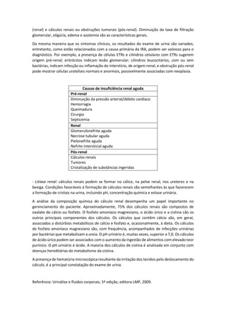 (renal) e cálculos renais ou obstruções tumorais (pós-renal). Diminuição da taxa de filtração glomerular, oligúria, edema e azotemia são as características gerais. 
Da mesma maneira que os sintomas clínicos, os resultados do exame de urina são variados; entretanto, como estão relacionados com a causa primária da IRA, podem ser valiosos para o diagnóstico. Por exemplo, a presença de células ETRs e cilindros celulares com ETRs sugerem origem pré-renal; eritrócitos indicam lesão glomerular; cilindros leucocitários, com ou sem bactérias, indicam infecção ou inflamação do interstício, de origem renal, e obstrução pós-renal pode mostrar células uroteliais normais e anormais, possivelmente associadas com neoplasia. 
Causas de insuficiência renal aguda 
Pré-renal 
Diminuição da pressão arterial/débito cardíaco 
Hemorragia 
Queimadura 
Cirurgia 
Septicemia 
Renal 
Glomerulonefrite aguda 
Necrose tubular aguda 
Pielonefrite aguda 
Nefrite intersticial aguda 
Pós-renal 
Cálculos renais 
Tumores 
Cristalização de substâncias ingeridas 
- Litíase renal: cálculos renais podem se formar no cálice, na pelve renal, nos ureteres e na bexiga. Condições favoráveis à formação de cálculos renais são semelhantes às que favorecem a formação de cristais na urina, incluindo pH, concentração química e estase urinária. 
A análise da composição química do cálculo renal desempenha um papel importante no gerenciamento do paciente. Aproximadamente, 75% dos cálculos renais são compostos de oxalato de cálcio ou fosfato. O fosfato amoníaco magnesiano, o ácido úrico e a cistina são os outros principais componentes dos cálculos. Os cálculos que contêm cálcio são, em geral, associados a distúrbios metabólicos de cálcio e fosfato e, ocasionalmente, à dieta. Os cálculos de fosfato amoníaco magnesiano são, com frequência, acompanhados de infecções urinárias por bactérias que metabolizam a ureia. O pH urinário é, muitas vezes, superior a 7,0. Os cálculos de ácido úrico podem ser associados com o aumento da ingestão de alimentos com elevado teor purínico. O pH urinário é ácido. A maioria dos cálculos de cistina é analisada em conjunto com doenças hereditárias do metabolismo da cistina. 
A presença de hematúria microscópica resultante da irritação dos tecidos pelo deslocamento do cálculo, é a principal constatação do exame de urina. 
Referência: Urinálise e fluidos corporais, 5ª edição, editora LMP, 2009. 
 