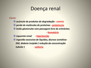 Doença renal
Causa:
 acúmulo de produtos de degradação - uremia
 perda de moléculas de proteínas - proteinuria
 lesão glomerular com passagem livre de eritrócitos
- hematúria
 isquemia renal - hipertensão
 ingestão excessiva de líquidos, diurese osmótica-
DM, diabete insípido ( redução da concentração
tubular ) - poliuria
 